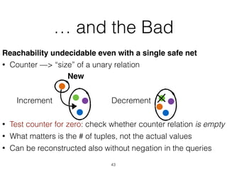 … and the Bad
Reachability undecidable even with a single safe net
• Counter —> “size” of a unary relation
• Test counter for zero: check whether counter relation is empty
• What matters is the # of tuples, not the actual values
• Can be reconstructed also without negation in the queries
43
New
Increment Decrement
 