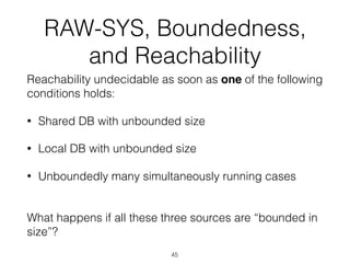 RAW-SYS, Boundedness,
and Reachability
Reachability undecidable as soon as one of the following
conditions holds:
• Shared DB with unbounded size
• Local DB with unbounded size
• Unboundedly many simultaneously running cases
 
What happens if all these three sources are “bounded in
size”?
45
 