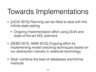 Towards Implementations
• [IJCAI 2015] Planning can be lifted to deal with this
inﬁnite-state setting
• Ongoing implementation effort using DLVk and
state-of-the-art ADL planners
• [SEBD 2015, AMW 2015] Ongoing effort for
implementing model checking techniques based on
our abstraction natively in relational technology
• Goal: combine the best of databases and formal
methods
49
 