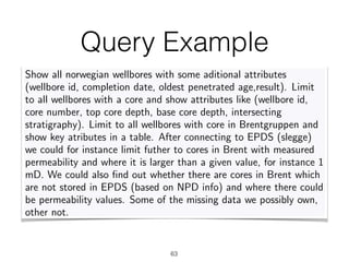 Query Example
63
OBDI framework Query answering Ontology languages Mappings Identity Conclusions
How much time/money is spent searching for data?
A user query at Statoil
Show all norwegian wellbores with some aditional attributes
(wellbore id, completion date, oldest penetrated age,result). Limit
to all wellbores with a core and show attributes like (wellbore id,
core number, top core depth, base core depth, intersecting
stratigraphy). Limit to all wellbores with core in Brentgruppen and
show key atributes in a table. After connecting to EPDS (slegge)
we could for instance limit futher to cores in Brent with measured
permeability and where it is larger than a given value, for instance 1
mD. We could also ﬁnd out whether there are cores in Brent which
are not stored in EPDS (based on NPD info) and where there could
be permeability values. Some of the missing data we possibly own,
other not.
Diego Calvanese (FUB) Ontologies for Data Integration FOfAI 2015, Buenos Aires – 27/7/2015 (5/52)
 