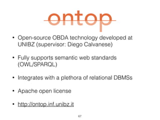 Ontop
• Open-source OBDA technology developed at
UNIBZ (supervisor: Diego Calvanese)
• Fully supports semantic web standards  
(OWL/SPARQL)
• Integrates with a plethora of relational DBMSs
• Apache open license
• http://ontop.inf.unibz.it
67
 