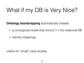 What if my DB is Very Nice?
Ontology bootstrapping automatically creates
• a conceptual model that mirrors 1-1 the relational DB
• identity mappings
Useful for “small” case studies
69
 