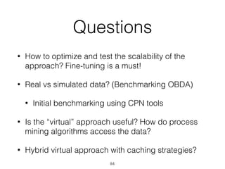 Questions
• How to optimize and test the scalability of the
approach? Fine-tuning is a must!
• Real vs simulated data? (Benchmarking OBDA)
• Initial benchmarking using CPN tools
• Is the “virtual” approach useful? How do process
mining algorithms access the data?
• Hybrid virtual approach with caching strategies?
84
 