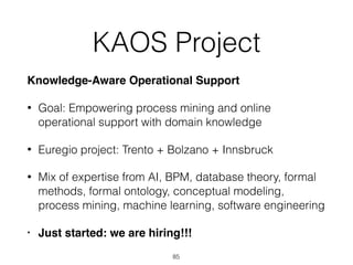 KAOS Project
Knowledge-Aware Operational Support
• Goal: Empowering process mining and online
operational support with domain knowledge
• Euregio project: Trento + Bolzano + Innsbruck
• Mix of expertise from AI, BPM, database theory, formal
methods, formal ontology, conceptual modeling,
process mining, machine learning, software engineering
• Just started: we are hiring!!!
85
 
