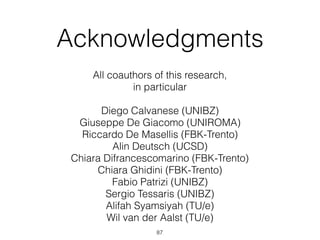 Acknowledgments
All coauthors of this research,  
in particular  
 
Diego Calvanese (UNIBZ) 
Giuseppe De Giacomo (UNIROMA) 
Riccardo De Masellis (FBK-Trento) 
Alin Deutsch (UCSD) 
Chiara Difrancescomarino (FBK-Trento) 
Chiara Ghidini (FBK-Trento) 
Fabio Patrizi (UNIBZ) 
Sergio Tessaris (UNIBZ) 
Alifah Syamsiyah (TU/e) 
Wil van der Aalst (TU/e)
87
 