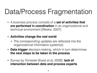 Data/Process Fragmentation
• A business process consists of a set of activities that
are performed in coordination in an organizational and
technical environment [Weske, 2007]
• Activities change the real world
• The corresponding updates are reﬂected into the
organizational information system(s)
• Data trigger decision-making, which in turn determines
the next steps to be taken in the process
• Survey by Forrester [Karel et al, 2009]: lack of
interaction between data and process experts
9
 
