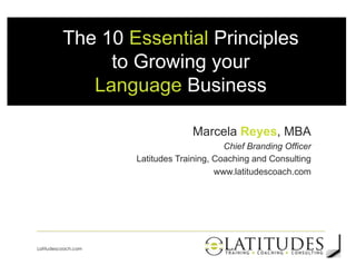 The 10 Essential Principles
to Growing your
Language Business
Marcela Reyes, MBA
Chief Branding Officer
Latitudes Training, Coaching and Consulting
www.latitudescoach.com

1
Latitudescoach.com

 