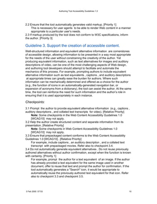 Authoring Tool Accessibility Guidelines 1.0




2.2 Ensure that the tool automatically generates valid markup. [Priority 1]
     This is necessary for user agents to be able to render Web content in a manner
     appropriate to a particular user’s needs.
2.3 If markup produced by the tool does not conform to W3C specifications, inform
the author. [Priority 3]

Guideline 3. Support the creation of accessible content.
Well-structured information and equivalent alternative information are cornerstones
of accessible design, allowing information to be presented in a way most appropriate
for the needs of the user without constraining the creativity of the author. Yet
producing equivalent information, such as text alternatives for images and auditory
descriptions of video, can be one of the most challenging aspects of Web design,
and authoring tool developers should attempt to facilitate and automate the
mechanics of this process. For example, prompting authors to include equivalent
alternative information such as text equivalents , captions , and auditory descriptions
 at appropriate times can greatly ease the burden for authors. Where such
information can be mechanically determined and offered as a choice for the author
(e.g., the function of icons in an automatically-generated navigation bar, or
expansion of acronyms from a dictionary), the tool can assist the author. At the same
time, the tool can reinforce the need for such information and the author’s role in
ensuring that it is used appropriately in each instance.

Checkpoints:
3.1 Prompt the author to provide equivalent alternative information (e.g., captions ,
auditory descriptions , and collated text transcripts for video). [Relative Priority]
     Note: Some checkpoints in the Web Content Accessibility Guidelines 1.0
     [WCAG10] may not apply.
3.2 Help the author create structured content and separate information from its
presentation. [Relative Priority]
     Note: Some checkpoints in Web Content Accessibility Guidelines 1.0
     [WCAG10] may not apply.
3.3 Ensure that prepackaged content conforms to the Web Content Accessibility
Guidelines 1.0 [WCAG10] . [Relative Priority]
     For example, include captions , an auditory description , and a collated text
     transcript with prepackaged movies. Refer also to checkpoint 3.4.
3.4 Do not automatically generate equivalent alternatives . Do not reuse previously
authored alternatives without author confirmation, except when the function is known
with certainty. [Priority 1]
     For example, prompt the author for a text equivalent of an image. If the author
     has already provided a text equivalent for the same image used in another
     document, offer to reuse that text and prompt the author for confirmation. If the
     tool automatically generates a "Search" icon, it would be appropriate to
     automatically reuse the previously authored text equivalent for that icon. Refer
     also to checkpoint 3.3 and checkpoint 3.5.




3 Feb 2000 07:53                                                                     10
 