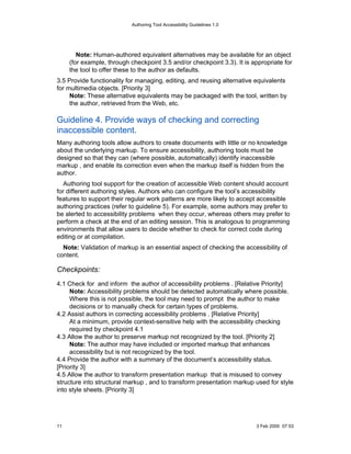 Authoring Tool Accessibility Guidelines 1.0




        Note: Human-authored equivalent alternatives may be available for an object
     (for example, through checkpoint 3.5 and/or checkpoint 3.3). It is appropriate for
     the tool to offer these to the author as defaults.
3.5 Provide functionality for managing, editing, and reusing alternative equivalents
for multimedia objects. [Priority 3]
     Note: These alternative equivalents may be packaged with the tool, written by
     the author, retrieved from the Web, etc.

Guideline 4. Provide ways of checking and correcting
inaccessible content.
Many authoring tools allow authors to create documents with little or no knowledge
about the underlying markup. To ensure accessibility, authoring tools must be
designed so that they can (where possible, automatically) identify inaccessible
markup , and enable its correction even when the markup itself is hidden from the
author.
  Authoring tool support for the creation of accessible Web content should account
for different authoring styles. Authors who can configure the tool’s accessibility
features to support their regular work patterns are more likely to accept accessible
authoring practices (refer to guideline 5). For example, some authors may prefer to
be alerted to accessibility problems when they occur, whereas others may prefer to
perform a check at the end of an editing session. This is analogous to programming
environments that allow users to decide whether to check for correct code during
editing or at compilation.
  Note: Validation of markup is an essential aspect of checking the accessibility of
content.

Checkpoints:
4.1 Check for and inform the author of accessibility problems . [Relative Priority]
     Note: Accessibility problems should be detected automatically where possible.
     Where this is not possible, the tool may need to prompt the author to make
     decisions or to manually check for certain types of problems.
4.2 Assist authors in correcting accessibility problems . [Relative Priority]
     At a minimum, provide context-sensitive help with the accessibility checking
     required by checkpoint 4.1
4.3 Allow the author to preserve markup not recognized by the tool. [Priority 2]
     Note: The author may have included or imported markup that enhances
     accessibility but is not recognized by the tool.
4.4 Provide the author with a summary of the document’s accessibility status.
[Priority 3]
4.5 Allow the author to transform presentation markup that is misused to convey
structure into structural markup , and to transform presentation markup used for style
into style sheets. [Priority 3]




11                                                                        3 Feb 2000 07:53
 