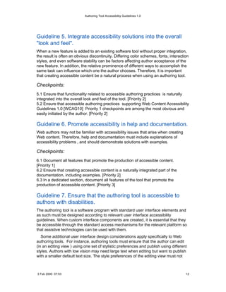 Authoring Tool Accessibility Guidelines 1.0




Guideline 5. Integrate accessibility solutions into the overall
"look and feel".
When a new feature is added to an existing software tool without proper integration,
the result is often an obvious discontinuity. Differing color schemes, fonts, interaction
styles, and even software stability can be factors affecting author acceptance of the
new feature. In addition, the relative prominence of different ways to accomplish the
same task can influence which one the author chooses. Therefore, it is important
that creating accessible content be a natural process when using an authoring tool.

Checkpoints:
5.1 Ensure that functionality related to accessible authoring practices is naturally
integrated into the overall look and feel of the tool. [Priority 2]
5.2 Ensure that accessible authoring practices supporting Web Content Accessibility
Guidelines 1.0 [WCAG10] Priority 1 checkpoints are among the most obvious and
easily initiated by the author. [Priority 2]

Guideline 6. Promote accessibility in help and documentation.
Web authors may not be familiar with accessibility issues that arise when creating
Web content. Therefore, help and documentation must include explanations of
accessibility problems , and should demonstrate solutions with examples.

Checkpoints:
6.1 Document all features that promote the production of accessible content.
[Priority 1]
6.2 Ensure that creating accessible content is a naturally integrated part of the
documentation, including examples. [Priority 2]
6.3 In a dedicated section, document all features of the tool that promote the
production of accessible content. [Priority 3]

Guideline 7. Ensure that the authoring tool is accessible to
authors with disabilities.
The authoring tool is a software program with standard user interface elements and
as such must be designed according to relevant user interface accessibility
guidelines. When custom interface components are created, it is essential that they
be accessible through the standard access mechanisms for the relevant platform so
that assistive technologies can be used with them.
   Some additional user interface design considerations apply specifically to Web
authoring tools. For instance, authoring tools must ensure that the author can edit
(in an editing view ) using one set of stylistic preferences and publish using different
styles. Authors with low vision may need large text when editing but want to publish
with a smaller default text size. The style preferences of the editing view must not



3 Feb 2000 07:53                                                                       12
 