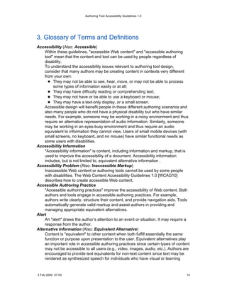 Authoring Tool Accessibility Guidelines 1.0




3. Glossary of Terms and Definitions
Accessibility (Also: Accessible)
    Within these guidelines, "accessible Web content" and "accessible authoring
    tool" mean that the content and tool can be used by people regardless of
    disability.
    To understand the accessibility issues relevant to authoring tool design,
    consider that many authors may be creating content in contexts very different
    from your own:
         They may not be able to see, hear, move, or may not be able to process
         some types of information easily or at all;
         They may have difficulty reading or comprehending text;
         They may not have or be able to use a keyboard or mouse;
         They may have a text-only display, or a small screen.
    Accessible design will benefit people in these different authoring scenarios and
    also many people who do not have a physical disability but who have similar
    needs. For example, someone may be working in a noisy environment and thus
    require an alternative representation of audio information. Similarly, someone
    may be working in an eyes-busy environment and thus require an audio
    equivalent to information they cannot view. Users of small mobile devices (with
    small screens, no keyboard, and no mouse) have similar functional needs as
    some users with disabilities.
Accessibility Information
    "Accessibility information" is content, including information and markup, that is
    used to improve the accessibility of a document. Accessibility information
    includes, but is not limited to, equivalent alternative information .
Accessibility Problem (Also: Inaccessible Markup)
    Inaccessible Web content or authoring tools cannot be used by some people
    with disabilities. The Web Content Accessibility Guidelines 1.0 [WCAG10]
    describes how to create accessible Web content.
Accessible Authoring Practice
    "Accessible authoring practices" improve the accessibility of Web content. Both
    authors and tools engage in accessible authoring practices. For example,
    authors write clearly, structure their content, and provide navigation aids. Tools
    automatically generate valid markup and assist authors in providing and
    managing appropriate equivalent alternatives.
Alert
    An "alert" draws the author’s attention to an event or situation. It may require a
    response from the author.
Alternative Information (Also: Equivalent Alternative)
    Content is "equivalent" to other content when both fulfill essentially the same
    function or purpose upon presentation to the user. Equivalent alternatives play
    an important role in accessible authoring practices since certain types of content
    may not be accessible to all users (e.g., video, images, audio, etc.). Authors are
    encouraged to provide text equivalents for non-text content since text may be
    rendered as synthesized speech for individuals who have visual or learning


3 Feb 2000 07:53                                                                    14
 