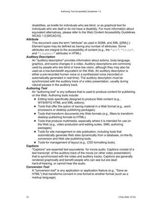Authoring Tool Accessibility Guidelines 1.0




     disabilities, as braille for individuals who are blind, or as graphical text for
     individuals who are deaf or do not have a disability. For more information about
     equivalent alternatives, please refer to the Web Content Accessibility Guidelines
     WCAG 1.0 [WCAG10] .
Attribute
     This document uses the term "attribute" as used in SGML and XML ([XML] ):
     Element types may be defined as having any number of attributes. Some
     attributes are integral to the accessibility of content (e.g., the "alt", "title",
     and "longdesc" attributes in HTML).
Auditory Description
     An "auditory description" provides information about actions, body language,
     graphics, and scene changes in a video. Auditory descriptions are commonly
     used by people who are blind or have low vision, although they may also be
     used as a low-bandwidth equivalent on the Web. An auditory description is
     either a pre-recorded human voice or a synthesized voice (recorded or
     automatically generated in real time). The auditory description must be
     synchronized with the auditory track of a video presentation, usually during
     natural pauses in the auditory track.
Authoring Tool
     An "authoring tool" is any software that is used to produce content for publishing
     on the Web. Authoring tools include:
           Editing tools specifically designed to produce Web content (e.g.,
           WYSIWYG HTML and XML editors);
           Tools that offer the option of saving material in a Web format (e.g., word
           processors or desktop publishing packages);
           Tools that transform documents into Web formats (e.g., filters to transform
           desktop publishing formats to HTML);
           Tools that produce multimedia, especially where it is intended for use on
           the Web (e.g., video production and editing suites, SMIL authoring
           packages);
           Tools for site management or site publication, including tools that
           automatically generate Web sites dynamically from a database, on-the-fly
           conversion and Web site publishing tools;
           Tools for management of layout (e.g., CSS formatting tools).
Captions
     "Captions" are essential text equivalents for movie audio. Captions consist of a
     text transcript of the auditory track of the movie (or other video presentation)
     that is synchronized with the video and auditory tracks. Captions are generally
     rendered graphically and benefit people who can see but are deaf,
     hard-of-hearing, or cannot hear the audio.
Conversion Tool
     A "conversion tool" is any application or application feature (e.g., "Save as
     HTML") that transforms convent in one format to another format (such as a
     markup language).




15                                                                       3 Feb 2000 07:53
 