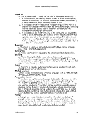 Authoring Tool Accessibility Guidelines 1.0




Check for
    As used in checkpoint 4.1, "check for" can refer to three types of checking:
      1. In some instances, an authoring tool will be able to check for accessibility
          problems automatically. For example, checking for validity (checkpoint 2.2)
          or testing whether an image is the only content of a link.
      2. In some cases, the tool will be able to "suspect" or "guess" that there is a
          problem, but will need confirmation from the author. For example, in making
          sure that a sensible reading order is preserved a tool can present a
          linearized version of a page to the author.
      3. In some cases, a tool must rely mostly on the author, and can only ask the
          author to check. For example, the tool may prompt the author to verify that
          equivalent alternatives for multimedia are appropriate. This is the minimal
          standard to be satisfied. Subtle, rather than extensive, prompting is more
          likely to be effective in encouraging the author to verify accessibility where it
          cannot be done automatically.
Document
    A "document" is a series of elements that are defined by a markup language
    (e.g., HTML 4 or an XML application).
Editing View
    An "editing view" is a view provided by the authoring tool that allows editing.
Element
    An "element" is any identifiable object within a document, for example, a
    character, word, image, paragraph or spreadsheet cell. In [HTML4] and [XML] ,
    an element refers to a pair of tags and their content, or an "empty" tag - one that
    requires no closing tag or content.
Inform
    To "inform" is to make the author aware of an event or situation through alert ,
    prompt , sound, flash, or other means.
Markup Language
    Authors encode information using a "markup language" such as HTML [HTML4]
    , SVG [SVG] , or MathML [MATHML] .
Presentation Markup
    "Presentation markup" is markup language that encodes information about the
    desired presentation or layout of the content. For example, Cascading Style
    Sheets ([CSS1] , [CSS2] ) can be used to control fonts, colors, aural rendering,
    and graphical positioning. Presentation markup should not be used in place of
    structural markup to convey structure. For example, authors should mark up
    lists in HTML with proper list markup and style them with CSS (e.g., to control
    spacing, bullets, numbering, etc.). Authors should not use other CSS or HTML
    incorrectly to lay out content graphically so that it resembles a list.
Prompt
    A "prompt" is a request for author input, either information or a decision. A
    prompt requires author response. For example, a text equivalent entry field
    prominently displayed in an image insertion dialog would constitute a prompt.
    Prompts can be used to encourage authors to provide information needed to
    make content accessible (such as alternative text equivalents ).



3 Feb 2000 07:53                                                                         16
 
