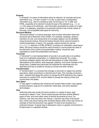 Authoring Tool Accessibility Guidelines 1.0




Property
    A "property" is a piece of information about an element, for example structural
    information (e.g., it is item number 7 in a list, or plain text) or presentation
    information (e.g., that it is marked as bold, its font size is 14). In XML and
    HTML, properties of an element include the type of the element (e.g., IMG or
    DL), the values of its attributes , and information associated by means of a style
    sheet. In a database, properties of a particular element may include values of
    the entry, and acceptable data types for that entry.
Structural Markup
    "Structural markup" is markup language that encodes information about the
    structural role of elements of the content. For example, headings, sections,
    members of a list, and components of a complex diagram can be identified
    using structural markup. Structural markup should not be used incorrectly to
    control presentation or layout. For example, authors should not use the
    BLOCKQUOTE element in HTML [HTML4] to achieve an indentation visual layout
    effect. Structural markup should be used correctly to communicate the roles of
    the elements of the content and presentation markup should be used
    separately to control the presentation and layout.
Transcript
    A "transcript" is a text representation of sounds in an audio clip or an auditory
    track of a multimedia presentation. A "collated text transcript" for a video
    combines (collates) caption text with text descriptions of video information
    (descriptions of the actions, body language, graphics, and scene changes of the
    visual track). Collated text transcripts are essential for individuals who are
    deaf-blind and rely on braille for access to movies and other content.
Transformation
    A "transformation" is a process that changes a document or object into another,
    equivalent, object according to a discrete set of rules. This includes conversion
    tools , software that allows the author to change the DTD defined for the original
    document to another DTD, and the ability to change the markup of lists and
    convert them into tables.
User Agent
    A "user agent" is software that retrieves and renders Web content. User agents
    include browsers, plug-ins for a particular media type, and some assistive
    technologies.
View
    Authoring tools may render the same content in a variety of ways; each
    rendering is called a "view." Some authoring tools will have several different
    types of view, and some allow views of several documents at once. For
    instance, one view may show raw markup, a second may show a structured
    tree, a third may show markup with rendered objects while a final view shows an
    example of how the document may appear if it were to be rendered by a
    particular browser. A typical way to distinguish views in a graphic environment is
    to place each in a separate window.




17                                                                       3 Feb 2000 07:53
 