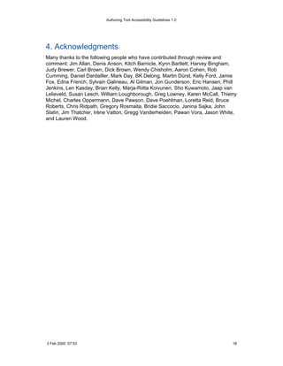 Authoring Tool Accessibility Guidelines 1.0




4. Acknowledgments
Many thanks to the following people who have contributed through review and
comment: Jim Allan, Denis Anson, Kitch Barnicle, Kynn Bartlett, Harvey Bingham,
Judy Brewer, Carl Brown, Dick Brown, Wendy Chisholm, Aaron Cohen, Rob
Cumming, Daniel Dardailler, Mark Day, BK Delong, Martin Dürst, Kelly Ford, Jamie
Fox, Edna French, Sylvain Galineau, Al Gilman, Jon Gunderson, Eric Hansen, Phill
Jenkins, Len Kasday, Brian Kelly, Marja-Riitta Koivunen, Sho Kuwamoto, Jaap van
Lelieveld, Susan Lesch, William Loughborough, Greg Lowney, Karen McCall, Thierry
Michel, Charles Oppermann, Dave Pawson, Dave Poehlman, Loretta Reid, Bruce
Roberts, Chris Ridpath, Gregory Rosmaita, Bridie Saccocio, Janina Sajka, John
Slatin, Jim Thatcher, Irène Vatton, Gregg Vanderheiden, Pawan Vora, Jason White,
and Lauren Wood.




3 Feb 2000 07:53                                                              18
 