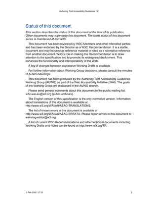 Authoring Tool Accessibility Guidelines 1.0




Status of this document
This section describes the status of this document at the time of its publication.
Other documents may supersede this document. The latest status of this document
series is maintained at the W3C.
   This document has been reviewed by W3C Members and other interested parties
and has been endorsed by the Director as a W3C Recommendation. It is a stable
document and may be used as reference material or cited as a normative reference
from another document. W3C’s role in making the Recommendation is to draw
attention to the specification and to promote its widespread deployment. This
enhances the functionality and interoperability of the Web.
  A log of changes between successive Working Drafts is available.
   For further information about Working Group decisions, please consult the minutes
of AUWG Meetings.
   This document has been produced by the Authoring Tool Accessibility Guidelines
Working Group (AUWG) as part of the Web Accessibility Initiative (WAI). The goals
of the Working Group are discussed in the AUWG charter.
 Please send general comments about this document to the public mailing list:
w3c-wai-au@w3.org (public archives).
   The English version of this specification is the only normative version. Information
about translations of this document is available at
http://www.w3.org/WAI/AU/ATAG-TRANSLATIONS.
   The list of known errors in this document is available at
http://www.w3.org/WAI/AU/ATAG-ERRATA. Please report errors in this document to
wai-atag-editor@w3.org.
 A list of current W3C Recommendations and other technical documents including
Working Drafts and Notes can be found at http://www.w3.org/TR.




3 Feb 2000 07:53                                                                          2
 