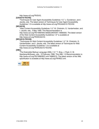 Authoring Tool Accessibility Guidelines 1.0




   http://www.w3.org/TR/SVG.
[UAAG10-TECHS]
   "Techniques for User Agent Accessibility Guidelines 1.0," J. Gunderson, and I.
   Jacobs, eds. The latest version of Techniques for User Agent Accessibility
   Guidelines 1.0 is available at http://www.w3.org/TR/UAAG10-TECHS/.
[WCAG10]
   "Web Content Accessibility Guidelines 1.0," W. Chisholm, G. Vanderheiden, and
   I. Jacobs, eds., 5 May 1999. This Recommendation is
   http://www.w3.org/TR/1999/WAI-WEBCONTENT-19990505. The latest version
   of the Web Content Accessibility Guidelines 1.0" is available at
   http://www.w3.org/TR/WCAG10/.
[WCAG10-TECHS]
   "Techniques for Web Content Accessibility Guidelines 1.0," W. Chisholm, G.
   Vanderheiden, and I. Jacobs, eds. The latest version of Techniques for Web
   Content Accessibility Guidelines 1.0 is available at
   http://www.w3.org/TR/WCAG10-TECHS/.
[XML]
   "The Extensible Markup Language (XML) 1.0," T. Bray, J. Paoli, C. M.
   Sperberg-McQueen, eds., 10 February 1998. This XML 1.0 Recommendation is
   http://www.w3.org/TR/1998/REC-xml-19980210. The latest version of the XML
   specification is available at http://www.w3.org/TR/REC-xml.




3 Feb 2000 07:53                                                               20
 