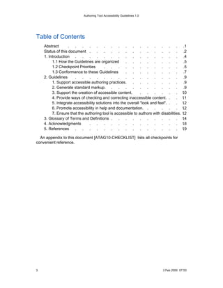 Authoring Tool Accessibility Guidelines 1.0




Table of Contents
    Abstract       .   .  .    .    .    .   .    .   .   .    .   .   .   .    .  .      .1
    Status of this document .       .    .   .    .   .   .    .   .   .   .    .  .      .2
    1. Introduction .     .    .    .    .   .    .   .   .    .   .   .   .    .  .      .4
         1.1 How the Guidelines are organized         .   .    .   .   .   .    .  .      .5
         1.2 Checkpoint Priorities       .   .    .   .   .    .   .   .   .    .  .      .5
         1.3 Conformance to these Guidelines          .   .    .   .   .   .    .  .      .7
    2. Guidelines      .  .    .    .    .   .    .   .   .    .   .   .   .    .  .      .9
         1. Support accessible authoring practices.       .    .   .   .   .    .  .      .9
         2. Generate standard markup. .           .   .   .    .   .   .   .    .  .      .9
         3. Support the creation of accessible content.        .   .   .   .    .  .      .
                                                                                         10
         4. Provide ways of checking and correcting inaccessible content. .        .     11
                                                                                          .
         5. Integrate accessibility solutions into the overall "look and feel". .  .     12
                                                                                          .
         6. Promote accessibility in help and documentation. .         .   .    .  .     12
                                                                                          .
         7. Ensure that the authoring tool is accessible to authors with disabilities.   12
                                                                                          .
    3. Glossary of Terms and Definitions .        .   .   .    .   .   .   .    .  .     14
                                                                                          .
    4. Acknowledgments         .    .    .   .    .   .   .    .   .   .   .    .  .     18
                                                                                          .
    5. References      .  .    .    .    .   .    .   .   .    .   .   .   .    .  .     19
                                                                                          .

  An appendix to this document [ATAG10-CHECKLIST] lists all checkpoints for
convenient reference.




3                                                                          3 Feb 2000 07:53
 