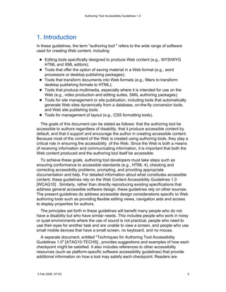 Authoring Tool Accessibility Guidelines 1.0




1. Introduction
In these guidelines, the term "authoring tool " refers to the wide range of software
used for creating Web content, including:

    Editing tools specifically designed to produce Web content (e.g., WYSIWYG
    HTML and XML editors);
    Tools that offer the option of saving material in a Web format (e.g., word
    processors or desktop publishing packages);
    Tools that transform documents into Web formats (e.g., filters to transform
    desktop publishing formats to HTML);
    Tools that produce multimedia, especially where it is intended for use on the
    Web (e.g., video production and editing suites, SMIL authoring packages);
    Tools for site management or site publication, including tools that automatically
    generate Web sites dynamically from a database, on-the-fly conversion tools,
    and Web site publishing tools;
    Tools for management of layout (e.g., CSS formatting tools).

   The goals of this document can be stated as follows: that the authoring tool be
accessible to authors regardless of disability, that it produce accessible content by
default, and that it support and encourage the author in creating accessible content.
Because most of the content of the Web is created using authoring tools, they play a
critical role in ensuring the accessibility of the Web. Since the Web is both a means
of receiving information and communicating information, it is important that both the
Web content produced and the authoring tool itself be accessible.
   To achieve these goals, authoring tool developers must take steps such as
ensuring conformance to accessible standards (e.g., HTML 4), checking and
correcting accessibility problems, prompting, and providing appropriate
documentation and help. For detailed information about what constitutes accessible
content, these guidelines rely on the Web Content Accessibility Guidelines 1.0
[WCAG10] . Similarly, rather than directly reproducing existing specifications that
address general accessible software design, these guidelines rely on other sources.
The present guidelines do address accessible design considerations specific to Web
authoring tools such as providing flexible editing views, navigation aids and access
to display properties for authors.
  The principles set forth in these guidelines will benefit many people who do not
have a disability but who have similar needs. This includes people who work in noisy
or quiet environments where the use of sound is not practical, people who need to
use their eyes for another task and are unable to view a screen, and people who use
small mobile devices that have a small screen, no keyboard, and no mouse.
  A separate document, entitled "Techniques for Authoring Tool Accessibility
Guidelines 1.0" [ATAG10-TECHS] , provides suggestions and examples of how each
checkpoint might be satisfied. It also includes references to other accessibility
resources (such as platform-specific software accessibility guidelines) that provide
additional information on how a tool may satisfy each checkpoint. Readers are



3 Feb 2000 07:53                                                                        4
 