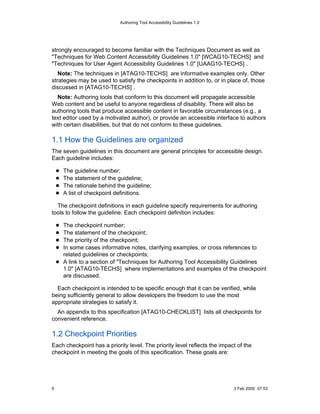Authoring Tool Accessibility Guidelines 1.0




strongly encouraged to become familiar with the Techniques Document as well as
"Techniques for Web Content Accessibility Guidelines 1.0" [WCAG10-TECHS] and
"Techniques for User Agent Accessibility Guidelines 1.0" [UAAG10-TECHS] .
   Note: The techniques in [ATAG10-TECHS] are informative examples only. Other
strategies may be used to satisfy the checkpoints in addition to, or in place of, those
discussed in [ATAG10-TECHS] .
  Note: Authoring tools that conform to this document will propagate accessible
Web content and be useful to anyone regardless of disability. There will also be
authoring tools that produce accessible content in favorable circumstances (e.g., a
text editor used by a motivated author), or provide an accessible interface to authors
with certain disabilities, but that do not conform to these guidelines.

1.1 How the Guidelines are organized
The seven guidelines in this document are general principles for accessible design.
Each guideline includes:

    The guideline number;
    The statement of the guideline;
    The rationale behind the guideline;
    A list of checkpoint definitions.

  The checkpoint definitions in each guideline specify requirements for authoring
tools to follow the guideline. Each checkpoint definition includes:

    The checkpoint number;
    The statement of the checkpoint;
    The priority of the checkpoint;
    In some cases informative notes, clarifying examples, or cross references to
    related guidelines or checkpoints;
    A link to a section of "Techniques for Authoring Tool Accessibility Guidelines
    1.0" [ATAG10-TECHS] where implementations and examples of the checkpoint
    are discussed.

  Each checkpoint is intended to be specific enough that it can be verified, while
being sufficiently general to allow developers the freedom to use the most
appropriate strategies to satisfy it.
  An appendix to this specification [ATAG10-CHECKLIST] lists all checkpoints for
convenient reference.

1.2 Checkpoint Priorities
Each checkpoint has a priority level. The priority level reflects the impact of the
checkpoint in meeting the goals of this specification. These goals are:




5                                                                          3 Feb 2000 07:53
 