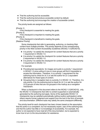 Authoring Tool Accessibility Guidelines 1.0




    That the authoring tool be accessible;
    That the authoring tool produce accessible content by default;
    That the authoring tool encourage the creation of accessible content.

  The priority levels are assigned as follows:

[Priority 1]
     If the checkpoint is essential to meeting the goals.
[Priority 2]
     If the checkpoint is important to meeting the goals.
[Priority 3]
     If the checkpoint is beneficial to meeting the goals.
[Relative Priority]
       Some checkpoints that refer to generating, authoring, or checking Web
    content have multiple priorities. The priority depends on the corresponding
    priority in the Web Content Accessibility Guidelines (WCAG) 1.0 [WCAG10] .
          It is priority 1 to satisfy the checkpoint for content features that are a priority
          1 requirement in WCAG 1.0.
          It is priority 2 to satisfy the checkpoint for content features that are a priority
          2 requirement in WCAG 1.0.
          It is priority 3 to satisfy the checkpoint for content features that are a priority
          3 requirement in WCAG 1.0.
       For example:
          Providing text equivalents for images and audio is a priority 1 requirement
          in WCAG 1.0 since without it one or more groups will find it impossible to
          access the information. Therefore, it is a priority 1 requirement for the
          authoring tool to check for (4.1) or ask the author for (3.1) equivalent
          alternatives for these types of content.
          Grouping links in navigation bars is a priority 3 in WCAG 1.0. Therefore, it is
          only priority 3 for the authoring tool to check for (4.1) or ask the author for
          (3.2) groups of links that are not grouped in the markup as a navigation
          mechanism.
      When a checkpoint in this document refers to the WCAG 1.0 [WCAG10] , only
    the WCAG 1.0 checkpoints that refer to content supported or automatically
    generated by the authoring tool apply. Some of the applicable WCAG 1.0
    checkpoints may be satisfied automatically (without author participation) while
    others require human judgment and support from the tool in the form of prompts
    and documentation. Different tools may satisfy the same checkpoint differently.

  The priority level for each checkpoint has been chosen based on the assumption
that the author is a competent, but not necessarily expert, user of the authoring tool,
and that the author has little or no knowledge of accessibility. For example, the
author is not expected to have read all of the documentation, but is expected to
know how to turn to the documentation for assistance.



3 Feb 2000 07:53                                                                            6
 