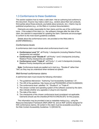 Authoring Tool Accessibility Guidelines 1.0




1.3 Conformance to these Guidelines
This section explains how to make a valid claim that an authoring tool conforms to
this document. Anyone may make a claim (e.g., vendors about their own products,
third parties about those products, journalists about products, etc.). Claims may be
published anywhere (e.g., on the Web or in product documentation).
   Claimants are solely responsible for their claims and the use of the conformance
icons . If the subject of the claim (i.e., the software) changes after the date of the
claim, the claimant is responsible for updating the claim. Claimants are encouraged
to conform to the most recent guidelines available.
  Details about the conformance icons are provided on the Web (refer to
[CONFORMANCE] ).

Conformance levels
A conformance claim must indicate what conformance level is met:

         Conformance Level "A": all Priority 1 checkpoints (including Relative Priority
         checkpoints) are satisfied.
         Conformance Level "Double-A": all Priority 1 and 2 checkpoints (including
         Relative Priority checkpoints) are satisfied.
         Conformance Level "Triple-A": all Priority 1, 2, and 3 checkpoints (including
         Relative Priority checkpoints) are satisfied.

  Note: Conformance levels are spelled out in text (e.g., "Double-A" rather than
"AA") so they may be understood when rendered as speech.

Well-formed conformance claims
A well-formed claim must include the following information:

    1. The guidelines title/version: "Authoring Tool Accessibility Guidelines 1.0";
    2. The URI of the guidelines: http://www.w3.org/TR/2000/REC-ATAG10-20000203;
    3. The conformance level satisfied: "A", "Double-A", or "Triple-A";
    4. The version number and operating system of the software covered by the claim.
       Also indicate whether any upgrades or plug-ins are required;
    5. The date of the claim;
    6. The checkpoints of the chosen conformance level considered not applicable.
       Claimants should use the checklist [ATAG10-CHECKLIST] for this purpose.

  This information may be provided in text or metadata markup (e.g., using the
Resource Description Framework (RDF) [RDF10] and an RDF schema designed for
WAI conformance claims). All content in the claim must be accessible according to
the Web Content Accessibility Guidelines 1.0 [WCAG10] .




7                                                                            3 Feb 2000 07:53
 