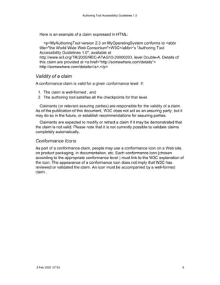 Authoring Tool Accessibility Guidelines 1.0




  Here is an example of a claim expressed in HTML:

      <p>MyAuthoringTool version 2.3 on MyOperatingSystem conforms to <abbr
  title="the World Wide Web Consortium">W3C</abbr>’s "Authoring Tool
  Accessibility Guidelines 1.0", available at
  http://www.w3.org/TR/2000/REC-ATAG10-20000203, level Double-A. Details of
  this claim are provided at <a href="http://somewhere.com/details">
  http://somewhere.com/details</a>.</p>

Validity of a claim
A conformance claim is valid for a given conformance level if:

 1. The claim is well-formed , and
 2. The authoring tool satisfies all the checkpoints for that level.

  Claimants (or relevant assuring parties) are responsible for the validity of a claim.
As of the publication of this document, W3C does not act as an assuring party, but it
may do so in the future, or establish recommendations for assuring parties.
  Claimants are expected to modify or retract a claim if it may be demonstrated that
the claim is not valid. Please note that it is not currently possible to validate claims
completely automatically.

Conformance Icons
As part of a conformance claim, people may use a conformance icon on a Web site,
on product packaging, in documentation, etc. Each conformance icon (chosen
according to the appropriate conformance level ) must link to the W3C explanation of
the icon. The appearance of a conformance icon does not imply that W3C has
reviewed or validated the claim. An icon must be accompanied by a well-formed
claim .




3 Feb 2000 07:53                                                                           8
 
