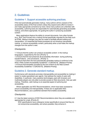Authoring Tool Accessibility Guidelines 1.0




2. Guidelines
Guideline 1. Support accessible authoring practices.
If the tool automatically generates markup, many authors will be unaware of the
accessibility status of the final content unless they expend extra effort to review it
and make appropriate corrections by hand. Since many authors are unfamiliar with
accessibility, authoring tools are responsible for automatically generating accessible
markup, and where appropriate, for guiding the author in producing accessible
content.
  Many applications feature the ability to convert documents from other formats
(e.g., Rich Text Format) into a markup format specifically intended for the Web such
as HTML. Markup changes may also be made to facilitate efficient editing and
manipulation. It is essential that these processes do not introduce inaccessible
markup or remove accessibility content, particularly when a tool hides the markup
changes from the author’s view.

Checkpoints:
1.1 Ensure that the author can produce accessible content in the markup
language(s) supported by the tool. [Priority 1]
1.2 Ensure that the tool preserves all accessibility information during authoring,
transformations , and conversions . [Priority 1]
1.3 Ensure that when the tool automatically generates markup it conforms to the
W3C’s Web Content Accessibility Guidelines 1.0 [WCAG10] . [Relative Priority]
1.4 Ensure that templates provided by the tool conform to the Web Content
Accessibility Guidelines 1.0 [WCAG10] . [Relative Priority]

Guideline 2. Generate standard markup.
Conformance with standards promotes interoperability and accessibility by making it
easier to create specialized user agents that address the needs of users with
disabilities. In particular, many assistive technologies used with browsers and
multimedia players are only able to provide access to Web documents that use valid
markup. Therefore, valid markup is an essential aspect of authoring tool
accessibility.
  Where applicable use W3C Recommendations, which have been reviewed to
ensure accessibility and interoperability. If there are no applicable W3C
Recommendations, use a published standard that enables accessibility.

Checkpoints:
2.1 Use the latest versions of W3C Recommendations when they are available and
appropriate for a task. [Priority 2]
    W3C specifications have undergone review specifically to ensure that they do
    not compromise accessibility, and where possible, they enhance it.



9                                                                        3 Feb 2000 07:53
 