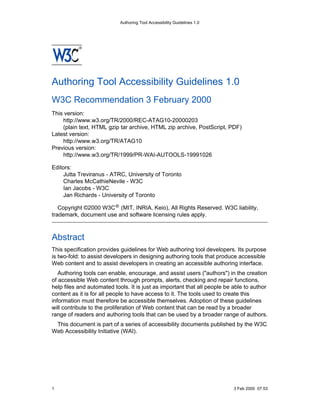 Authoring Tool Accessibility Guidelines 1.0




Authoring Tool Accessibility Guidelines 1.0
W3C Recommendation 3 February 2000
This version:
    http://www.w3.org/TR/2000/REC-ATAG10-20000203
    (plain text, HTML gzip tar archive, HTML zip archive, PostScript, PDF)
Latest version:
    http://www.w3.org/TR/ATAG10
Previous version:
    http://www.w3.org/TR/1999/PR-WAI-AUTOOLS-19991026

Editors:
    Jutta Treviranus - ATRC, University of Toronto
    Charles McCathieNevile - W3C
    Ian Jacobs - W3C
    Jan Richards - University of Toronto

   Copyright ©2000 W3C ® (MIT, INRIA, Keio), All Rights Reserved. W3C liability,
trademark, document use and software licensing rules apply.



Abstract
This specification provides guidelines for Web authoring tool developers. Its purpose
is two-fold: to assist developers in designing authoring tools that produce accessible
Web content and to assist developers in creating an accessible authoring interface.
   Authoring tools can enable, encourage, and assist users ("authors") in the creation
of accessible Web content through prompts, alerts, checking and repair functions,
help files and automated tools. It is just as important that all people be able to author
content as it is for all people to have access to it. The tools used to create this
information must therefore be accessible themselves. Adoption of these guidelines
will contribute to the proliferation of Web content that can be read by a broader
range of readers and authoring tools that can be used by a broader range of authors.
 This document is part of a series of accessibility documents published by the W3C
Web Accessibility Initiative (WAI).




1                                                                          3 Feb 2000 07:53
 