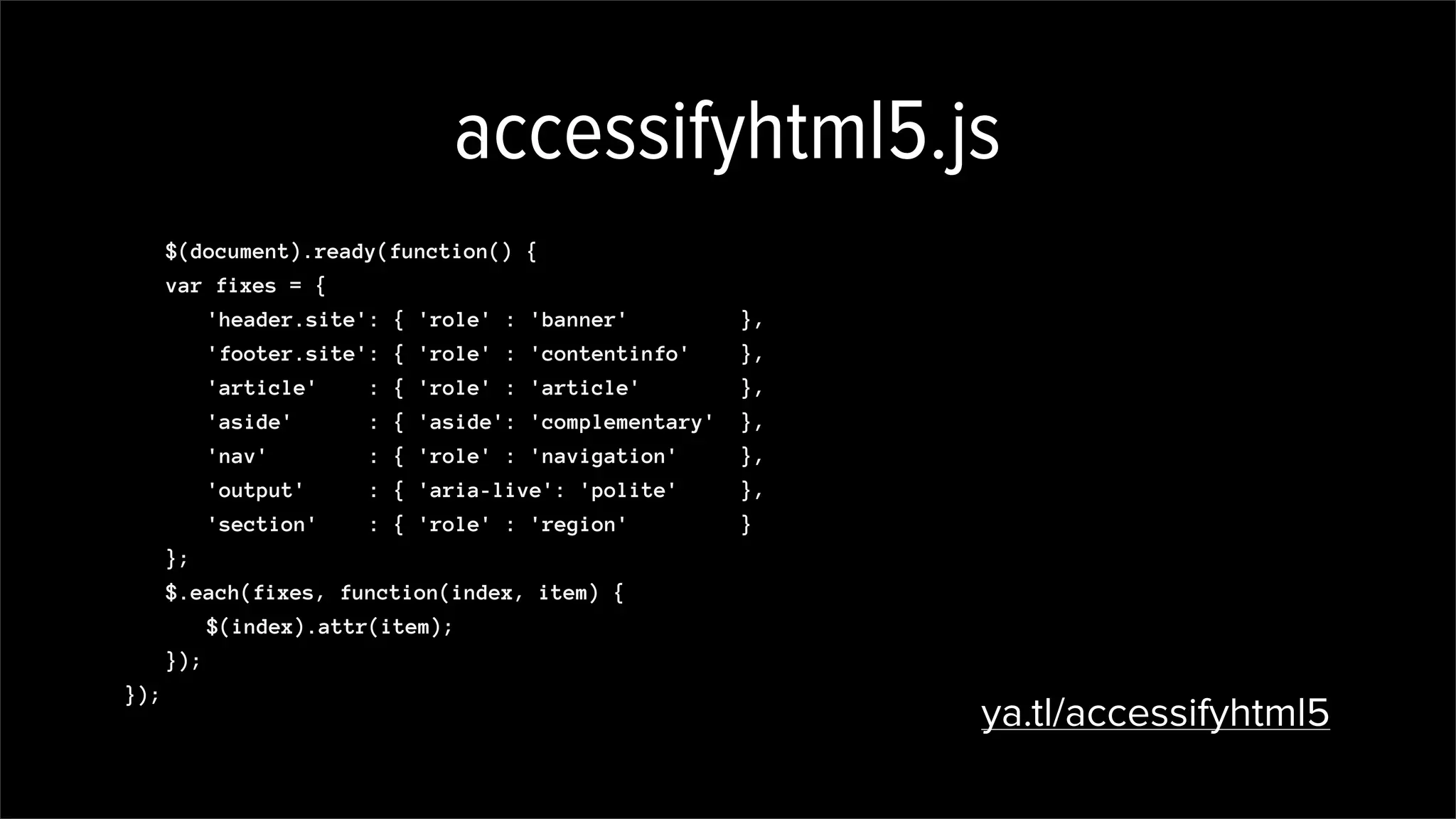 accessifyhtml5.js
$(document).ready(function() {
var fixes = {
'header.site': { 'role' : 'banner' },
'footer.site': { 'role' : 'contentinfo' },
'article' : { 'role' : 'article' },
'aside' : { 'aside': 'complementary' },
'nav' : { 'role' : 'navigation' },
'output' : { 'aria-live': 'polite' },
'section' : { 'role' : 'region' }
};
$.each(fixes, function(index, item) {
$(index).attr(item);
});
});
ya.tl/accessifyhtml5
 