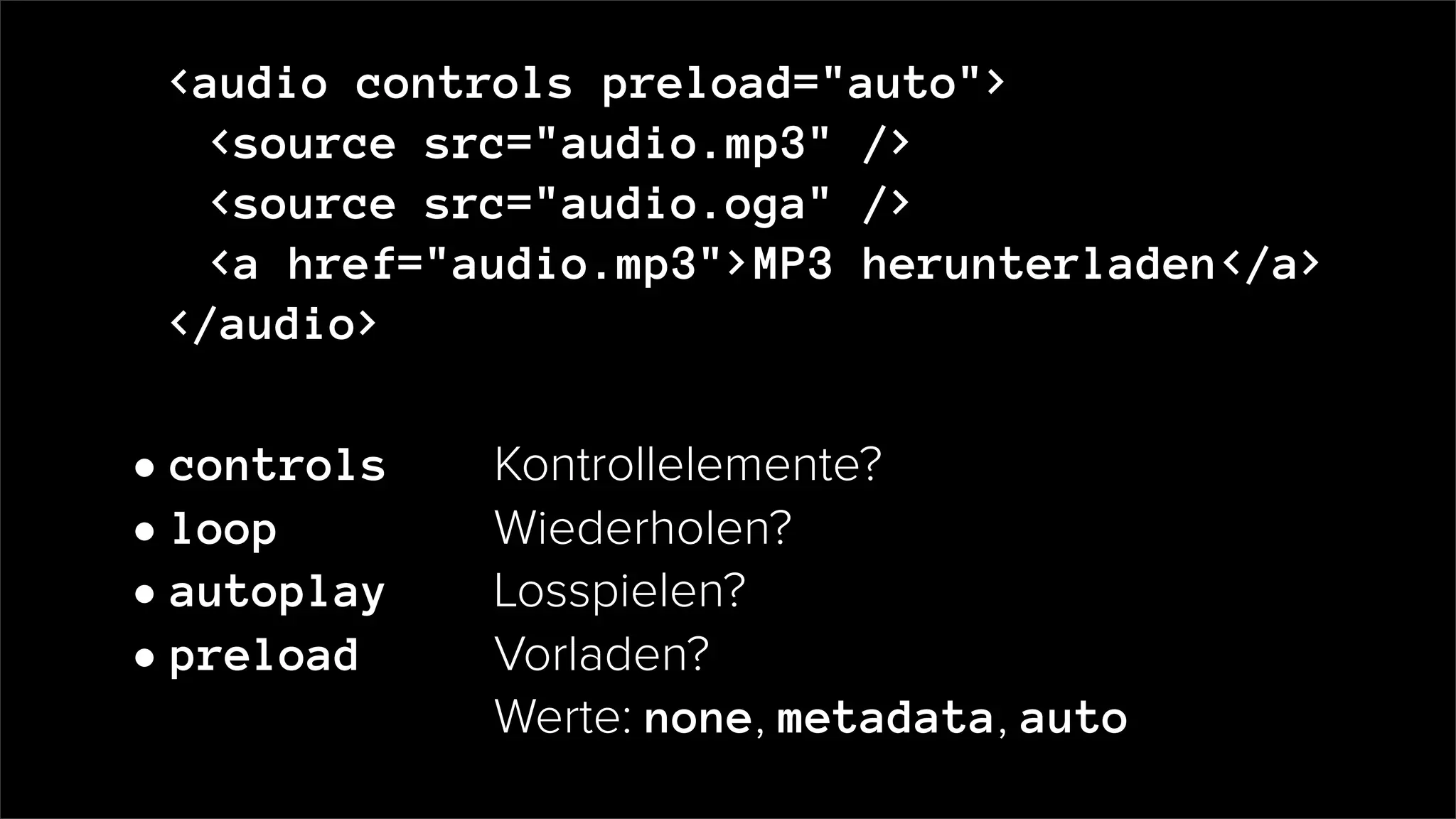 <audio controls preload="auto">
<source src="audio.mp3" />
<source src="audio.oga" />
<a href="audio.mp3">MP3 herunterladen</a>
</audio>
• controls Kontrollelemente?
• loop Wiederholen?
• autoplay Losspielen?
• preload Vorladen?
Werte: none, metadata, auto
 