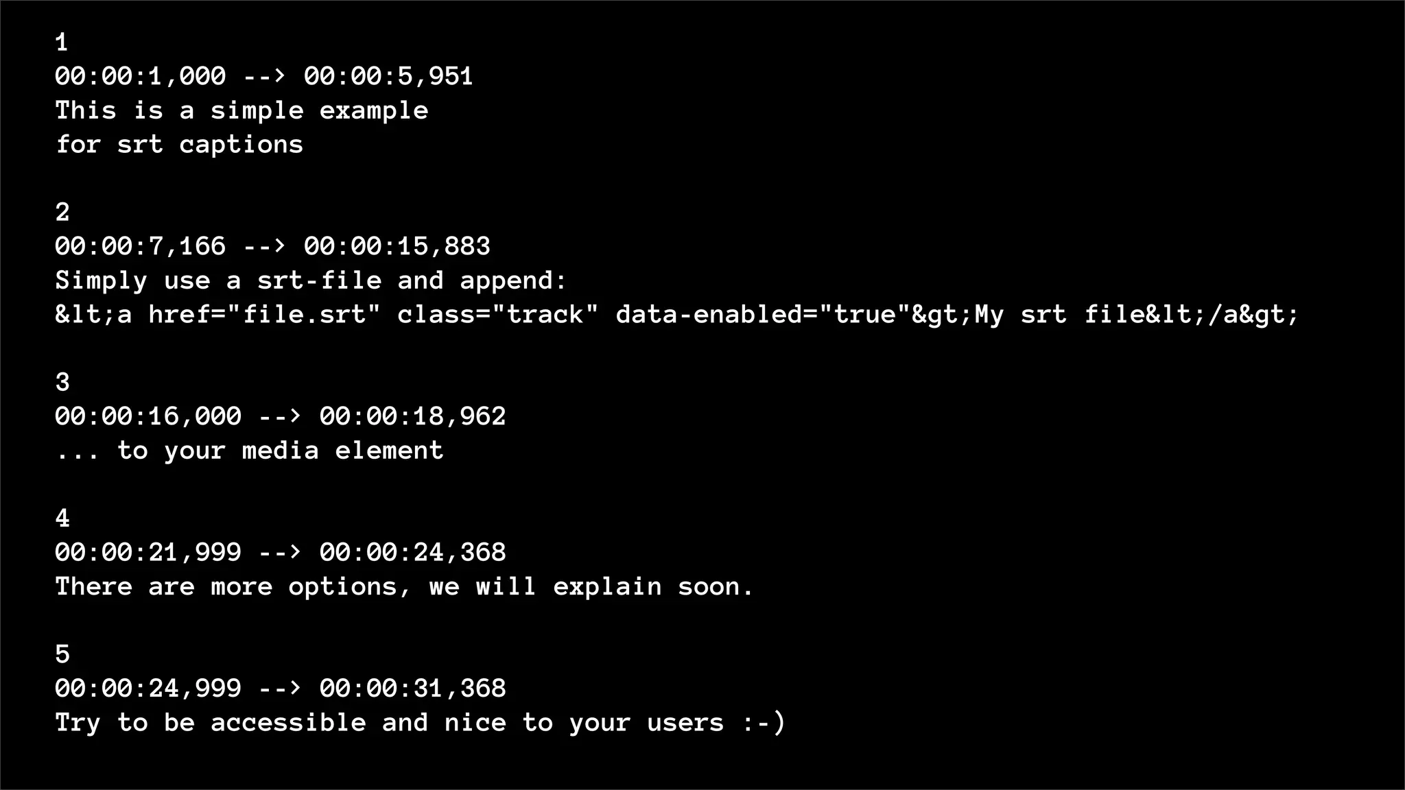 1
00:00:1,000 --> 00:00:5,951
This is a simple example
for srt captions
2
00:00:7,166 --> 00:00:15,883
Simply use a srt-file and append:
&lt;a href="file.srt" class="track" data-enabled="true"&gt;My srt file&lt;/a&gt;
3
00:00:16,000 --> 00:00:18,962
... to your media element
4
00:00:21,999 --> 00:00:24,368
There are more options, we will explain soon.
5
00:00:24,999 --> 00:00:31,368
Try to be accessible and nice to your users :-)
 