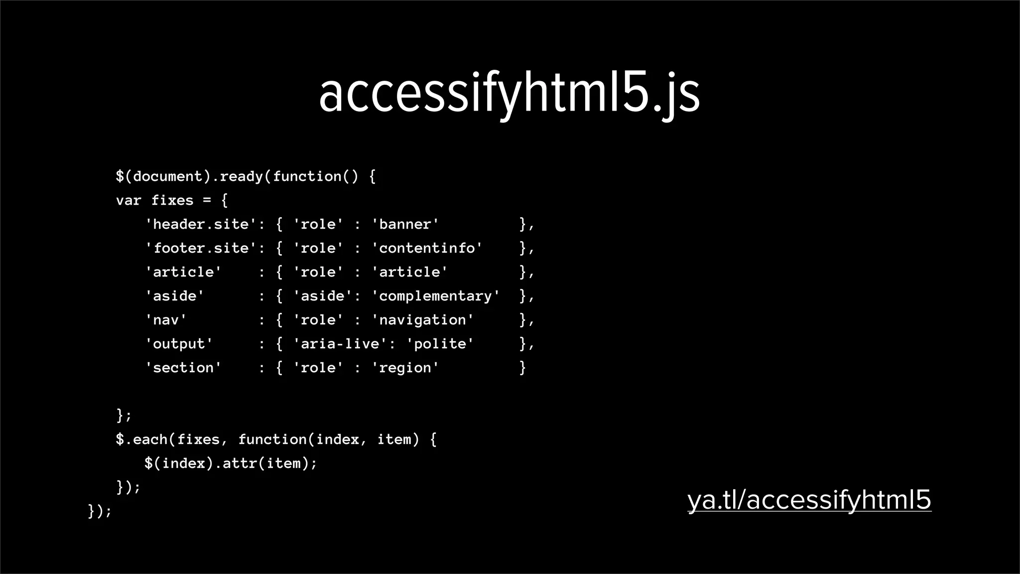 accessifyhtml5.js
$(document).ready(function() {
var fixes = {
'header.site': { 'role' : 'banner' },
'footer.site': { 'role' : 'contentinfo' },
'article' : { 'role' : 'article' },
'aside' : { 'aside': 'complementary' },
'nav' : { 'role' : 'navigation' },
'output' : { 'aria-live': 'polite' },
'section' : { 'role' : 'region' }
};
$.each(fixes, function(index, item) {
$(index).attr(item);
});
}); ya.tl/accessifyhtml5
,
'[required]' : { 'aria-required': 'true' }
 