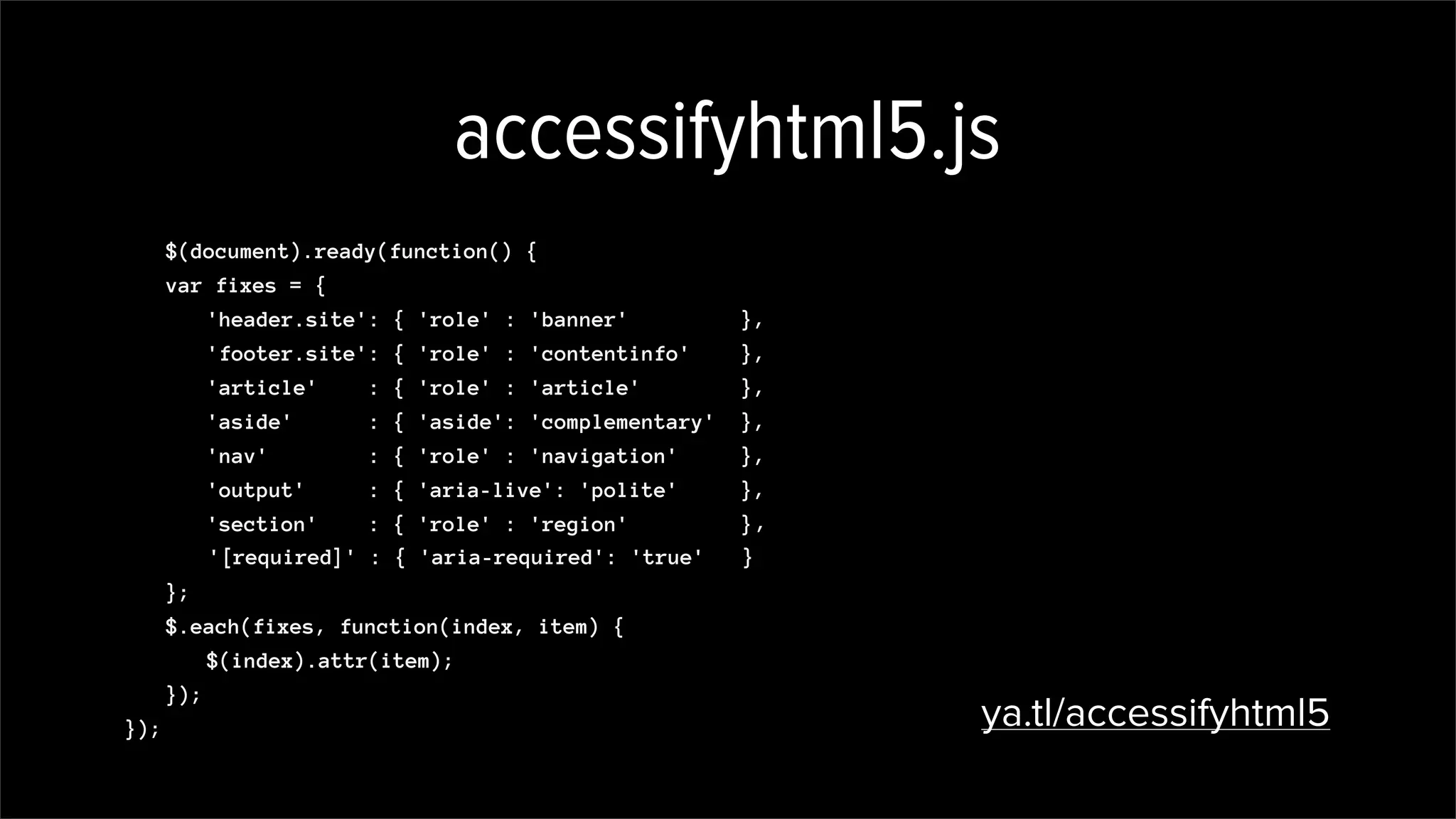 accessifyhtml5.js
$(document).ready(function() {
var fixes = {
'header.site': { 'role' : 'banner' },
'footer.site': { 'role' : 'contentinfo' },
'article' : { 'role' : 'article' },
'aside' : { 'aside': 'complementary' },
'nav' : { 'role' : 'navigation' },
'output' : { 'aria-live': 'polite' },
'section' : { 'role' : 'region' }
};
$.each(fixes, function(index, item) {
$(index).attr(item);
});
}); ya.tl/accessifyhtml5
,
'[required]' : { 'aria-required': 'true' }
 