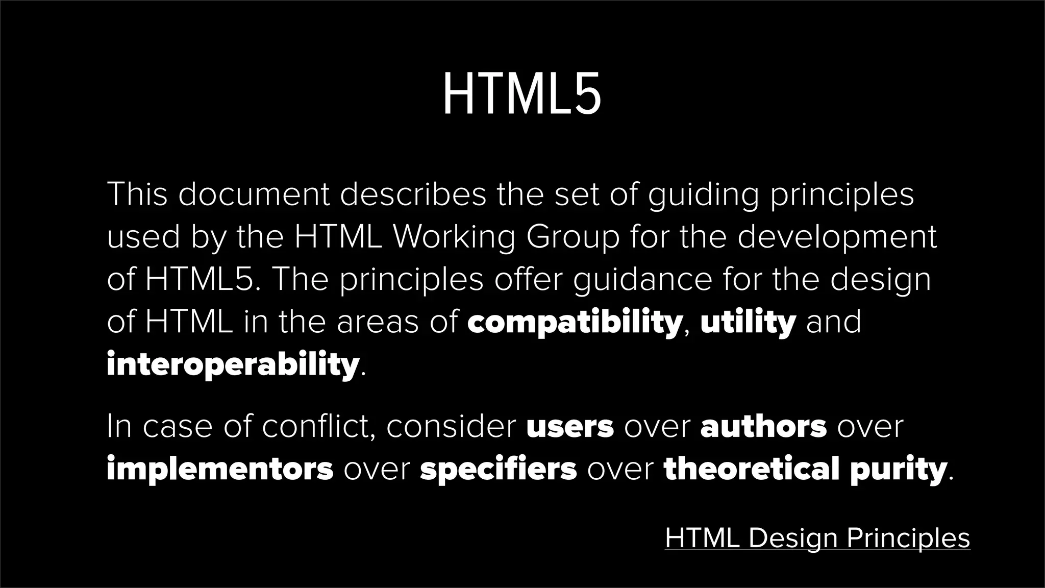 HTML5
This document describes the set of guiding principles
used by the HTML Working Group for the development
of HTML5. The principles offer guidance for the design
of HTML in the areas of compatibility, utility and
interoperability.
In case of conﬂict, consider users over authors over
implementors over speciﬁers over theoretical purity.
HTML Design Principles
 