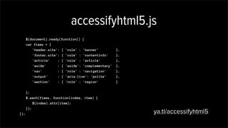 accessifyhtml5.js
$(document).ready(function() {
var fixes = {
'header.site': { 'role' : 'banner' },
'footer.site': { 'role' : 'contentinfo' },
'article' : { 'role' : 'article' },
'aside' : { 'aside': 'complementary' },
'nav' : { 'role' : 'navigation' },
'output' : { 'aria-live': 'polite' },
'section' : { 'role' : 'region' }
};
$.each(fixes, function(index, item) {
$(index).attr(item);
});
}); ya.tl/accessifyhtml5
,
'[required]' : { 'aria-required': 'true' }
 