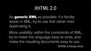 XHTML 2.0
As generic XML as possible: if a facility
exists in XML, try to use that rather than
duplicating it.
More usability: within the constraints of XML,
try to make the language easy to write, and
make the resulting documents easy to use.
XHTML 2 Design Aims
 