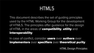 HTML5
This document describes the set of guiding principles
used by the HTML Working Group for the development
of HTML5. The principles offer guidance for the design
of HTML in the areas of compatibility, utility and
interoperability.
In case of conﬂict, consider users over authors over
implementors over speciﬁers over theoretical purity.
HTML Design Principles
 