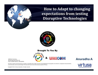 How to Adapt to changing
expectations from testing
Disruptive Technologies
The entire contents of this document are subject to copyright with all rights reserved. All copyrightable text and graphics, the selection, arrangement and presentation
of all information and the overall design of the document are the sole and exclusive property of Virtusa.
Copyright © 2014 Virtusa Corporation. All rights reserved
2000 West Park Drive
Westborough MA 01581 USA
Phone: 508 389 7300 Fax: 508 366 9901
Brought To You By
&
Anuradha A
 