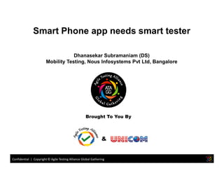 Smart Phone app needs smart tester
Dhanasekar Subramaniam (DS)
Mobility Testing, Nous Infosystems Pvt Ltd, Bangalore
Confidential | Copyright © Agile Testing Alliance Global Gathering
Brought To You By
&
 