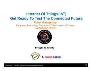 Rahul Ganapathy
Cognizant Technology Solutions (CTS) - Internet of Things
ragulg2k@gmail.com
Internet Of Things(IoT)
Get Ready To Test The Connected Future
Confidential | Copyright © Agile Testing Alliance Global Gathering
Brought To You By
&
 