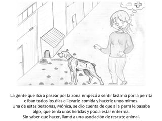 La gente que iba a pasear por la zona empezó a sentir lastima por la perrita
e iban todos los días a llevarle comida y hacerle unos mimos.
Una de estas personas, Mónica, se dio cuenta de que a la perra le pasaba
algo, que tenía unas heridas y podía estar enferma.
Sin saber que hacer, llamó a una asociación de rescate animal.
 