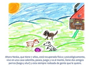Ahora Neska, que tiene 7 años, está recuperada física y psicológicamente,
vive en una casa calentita, pasea, juega y va al monte, tiene dos amigos
perros (koga y elur) y esta siempre rodeada de gente que le quiere.
 