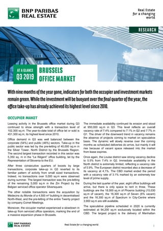 Leasing activity in the Brussels office market during Q3
continued to show strength with a transaction level of
102,300 sq.m. The year-to-date total of office let or sold is
451,300 sq.m, its highest level since 2010.
Office demand in Q3 was well balanced between the
corporate (54%) and public (46%) sectors. Take-up in the
public sector was led by the pre-letting of 40,000 sq.m in
the Silver Tower, North District by the Brussels Region.
The second largest transaction recorded in this sector was
5,350 sq. m in the “Le Régent” office building, let by the
Representation of Slovenia to the EU.
After three consecutive quarters of boosts by large
transactions, corporate take-up in Q3 reverted to its
familiar pattern of activity from small sized transactions.
Indeed, no transactions over 5,000 sq.m were observed
during summer. The largest transaction was the pre-letting
of the remaining 5,000 sq.m in the Zin Project by the
Belgian serviced office operator Silversquare.
The other notable transactions were the acquisition by
Médecins du Monde of a 4,500 m² building in decentralised
North-West, and the pre-letting of the entire Twenty project
by company Comet Meetings.
Moreover, the occupier market experienced a slowdown in
take-up from serviced office operators, marking the end of
a massive expansion phase in Brussels.
The immediate availability continued its erosion and stood
at 950,000 sq.m in Q3. This level reflects an overall
vacancy rate of 7.4% compared to 7.1% in Q2 and 7.7% in
Q1. The driver of the downward trend in vacancy remains
the absence of projects coming to market on speculative
basis. The dynamic will slowly reverse over the coming
months as scheduled deliveries do arrive, but mainly it will
rise because of vacant space released into the market
from lease expiries.
Once again, the Louise district saw strong vacancy decline
to 5.5% from 7.4% in Q2. Immediate availability in the
North district is extremely limited, reflecting a vacancy rate
of 0.9%. The European district recorded also a decrease of
its vacancy at 4,1%. The CBD market ended the period
with a vacancy rate of 3.1% marked by an extremely low
level of prime supply.
During the last quarter of the year, eight office buildings will
arrive, but there is only space to rent in three. These
buildings are the 18,000 sq.m of Phoenix building (15,030
sq.m of vacant), the 16,300 sq.m of Seven (6% vacant)
and the 16,300 sq.m of Spectrum in City-Centre where
3,900 sq.m are still available.
The speculative pipeline scheduled in 2020 is currently
estimated at 94,200 sq.m exclusively located within the
CBD. The largest project is the delivery of Manhattan
 