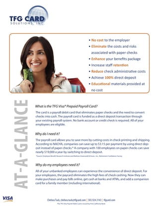 • No cost to the employer
                                                                          • Eliminate the costs and risks
                                                                              associated with paper checks
                                                                          • Enhance your beneﬁts package
                                                                          • Increase staﬀ retention
                                                                          • Reduce check administrative costs
                                                                          • Achieve 100% direct deposit
                                                                          • Educational materials provided at
                                                                              no cost



    What is the TFG Visa® Prepaid Payroll Card?
    The card is a payroll debit card that eliminates paper checks and the need to convert
    checks into cash. The payroll card is funded as a direct deposit transaction through
    your existing payroll system. No bank account or credit check is required. All of your
    employees are eligible.


    Why do I need it?
    The payroll card allows you to save more by cutting costs in check printing and shipping.
    According to NACHA, companies can save up to $3.15 per payment by using direct dep-
    osit instead of paper checks.* A company with 100 employees on paper checks can save
    nearly $19,000 a year by switching to direct deposit.
    *Source: Employee Benefit Research Institute and Mathew Greenwald & Assoc., Inc., Retirement Confidence Survey




    Why do my employees need it?
    All of your unbanked employees can experience the convenience of direct deposit. For
    your employees, the paycard eliminates the high fees of check cashing. Now they can
    make purchases and pay bills online, get cash at banks and ATMs, and add a companion
A




    card for a family member (including international).




                  Chelsea Tuck, chelsea.tuck@tfgcard.com | 503.924.3143 | tfgcard.com
                               The TFG Visa Payroll Debit Card is issued by First California Bank.
 
