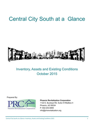 Central City South at a Glance: Inventory, Assets and Existing Conditions 2015 1
Central City South at a Glance
Prepared By:
Phoenix Revitalization Corporation
1122 E. Buckeye Rd. Suite A1/Mailbox 4
Phoenix, AZ 85034
P: 602-253-6895
info@phxrevitalization.org
Inventory, Assets and Existing Conditions
October 2015
 