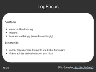 LogFocus


  Vorteile

   einfache Handhabung
   Historie
   browserunabhängig (konsolen-abhängig)

  Nachteile

   nur für fokussierbare Elemente wie Links, Formulare
   Fokus auf der Webseite ändert sich nicht




18:35                                           Dirk Ginader http://url.ie/2mg3
 