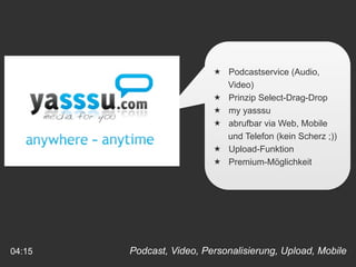  Podcastservice (Audio,
                            Video)
                           Prinzip Select-Drag-Drop
                           my yasssu
                           abrufbar via Web, Mobile
                            und Telefon (kein Scherz ;))
                           Upload-Funktion
                           Premium-Möglichkeit




04:15   Podcast, Video, Personalisierung, Upload, Mobile
 