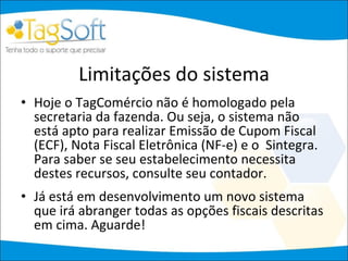 Limitações do sistema Hoje o TagComércio não é homologado pela secretaria da fazenda. Ou seja, o sistema não está apto para realizar Emissão de Cupom Fiscal (ECF), Nota Fiscal Eletrônica (NF-e) e o  Sintegra. Para saber se seu estabelecimento necessita destes recursos, consulte seu contador. Já está em desenvolvimento um novo sistema que irá abranger todas as opções fiscais descritas em cima. Aguarde! 