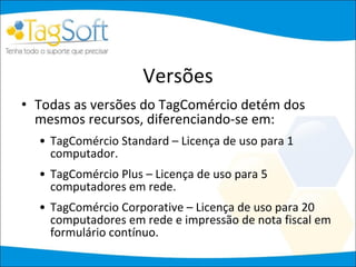 Versões Todas as versões do TagComércio detém dos mesmos recursos, diferenciando-se em: TagComércio Standard – Licença de uso para 1 computador. TagComércio Plus – Licença de uso para 5 computadores em rede. TagComércio Corporative – Licença de uso para 20 computadores em rede e impressão de nota fiscal em formulário contínuo. 